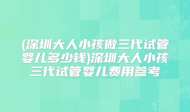 (深圳大人小孩做三代试管婴儿多少钱)深圳大人小孩三代试管婴儿费用参考