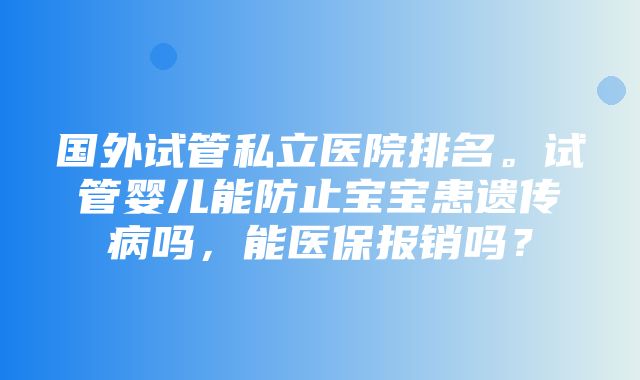 国外试管私立医院排名。试管婴儿能防止宝宝患遗传病吗，能医保报销吗？