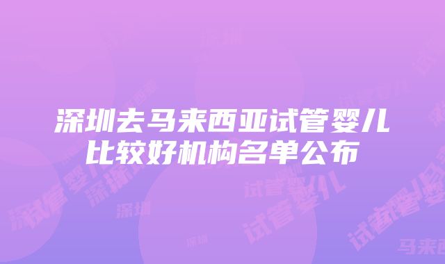 深圳去马来西亚试管婴儿比较好机构名单公布