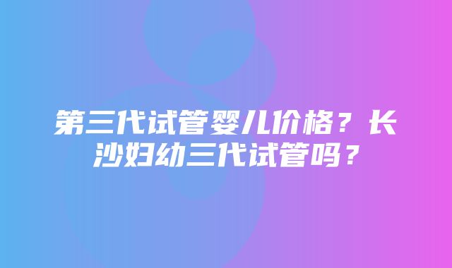 第三代试管婴儿价格？长沙妇幼三代试管吗？