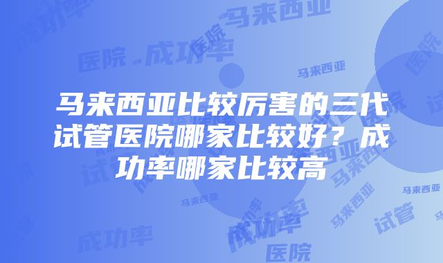 马来西亚比较厉害的三代试管医院哪家比较好？成功率哪家比较高