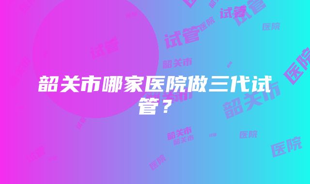 韶关市哪家医院做三代试管？