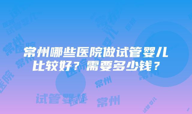 常州哪些医院做试管婴儿比较好？需要多少钱？