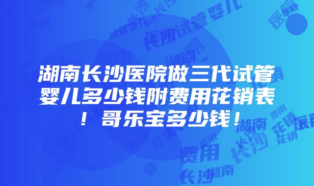 湖南长沙医院做三代试管婴儿多少钱附费用花销表！哥乐宝多少钱！