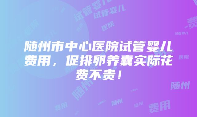 随州市中心医院试管婴儿费用，促排卵养囊实际花费不贵！