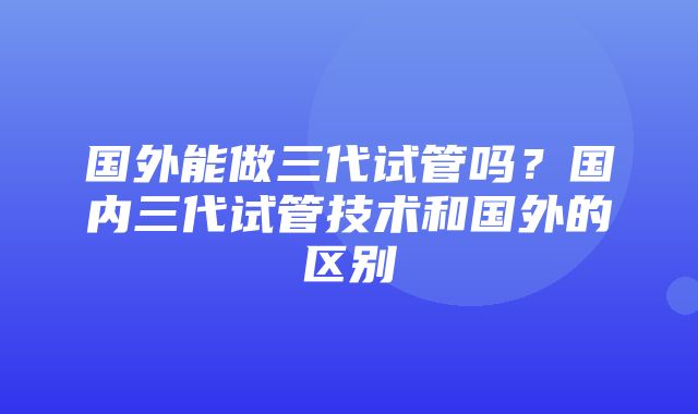 国外能做三代试管吗？国内三代试管技术和国外的区别