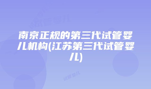 南京正规的第三代试管婴儿机构(江苏第三代试管婴儿)