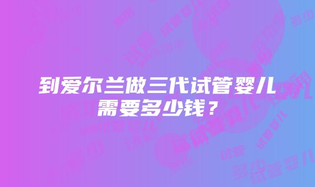 到爱尔兰做三代试管婴儿需要多少钱？