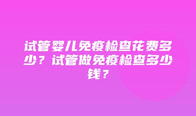 试管婴儿免疫检查花费多少？试管做免疫检查多少钱？