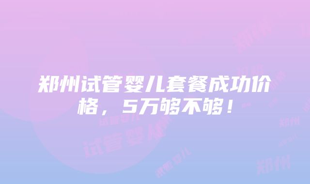 郑州试管婴儿套餐成功价格，5万够不够！