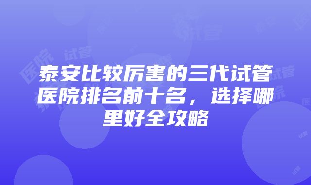 泰安比较厉害的三代试管医院排名前十名，选择哪里好全攻略