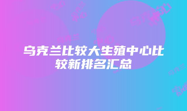 乌克兰比较大生殖中心比较新排名汇总