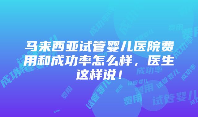 马来西亚试管婴儿医院费用和成功率怎么样，医生这样说！