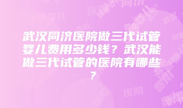 武汉同济医院做三代试管婴儿费用多少钱？武汉能做三代试管的医院有哪些？