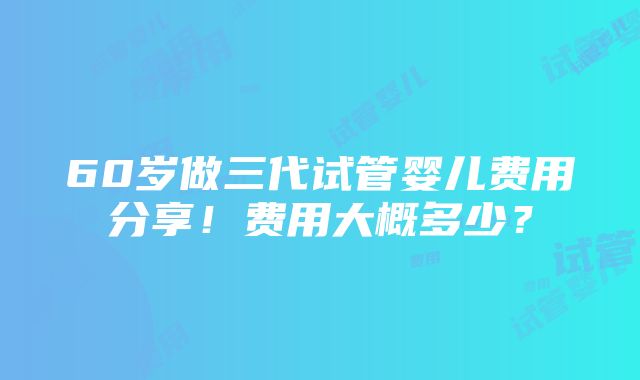 60岁做三代试管婴儿费用分享！费用大概多少？