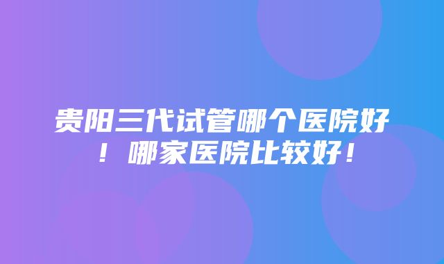 贵阳三代试管哪个医院好！哪家医院比较好！