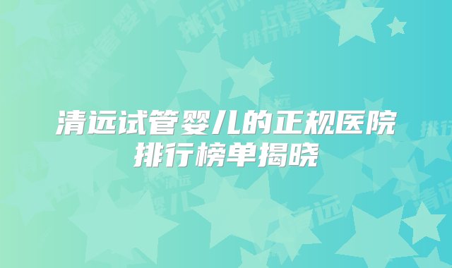 清远试管婴儿的正规医院排行榜单揭晓