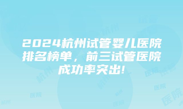 2024杭州试管婴儿医院排名榜单，前三试管医院成功率突出!