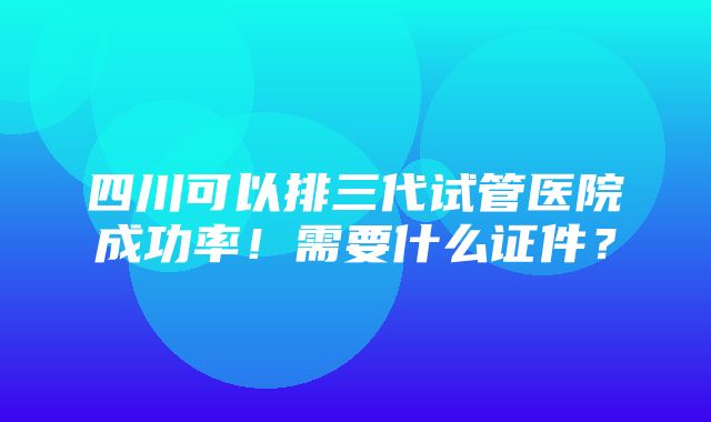 四川可以排三代试管医院成功率！需要什么证件？