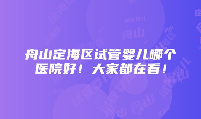 舟山定海区试管婴儿哪个医院好！大家都在看！