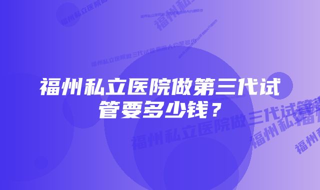 福州私立医院做第三代试管要多少钱？