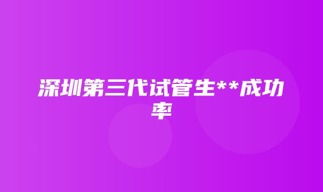 深圳第三代试管生**成功率