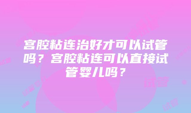 宫腔粘连治好才可以试管吗？宫腔粘连可以直接试管婴儿吗？