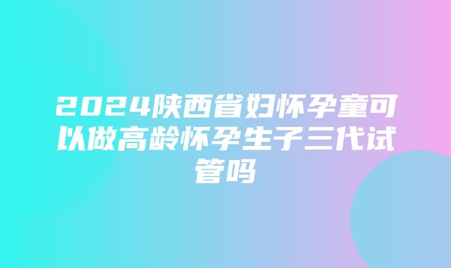 2024陕西省妇怀孕童可以做高龄怀孕生子三代试管吗