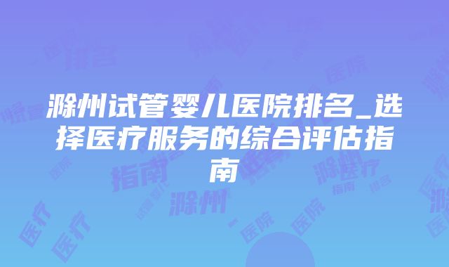 滁州试管婴儿医院排名_选择医疗服务的综合评估指南