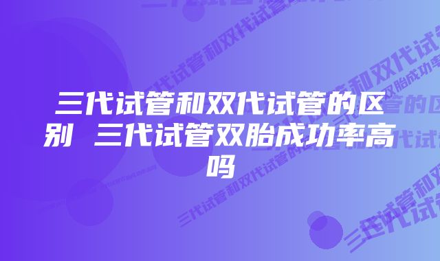 三代试管和双代试管的区别 三代试管双胎成功率高吗