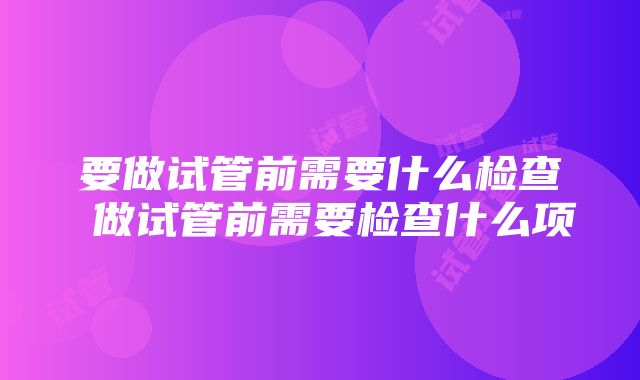 要做试管前需要什么检查 做试管前需要检查什么项