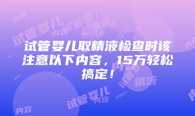 试管婴儿取精液检查时该注意以下内容，15万轻松搞定！