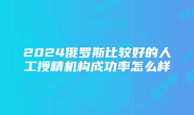 2024俄罗斯比较好的人工授精机构成功率怎么样