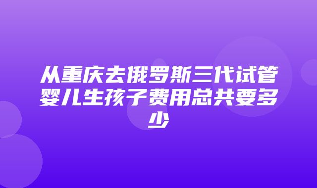 从重庆去俄罗斯三代试管婴儿生孩子费用总共要多少