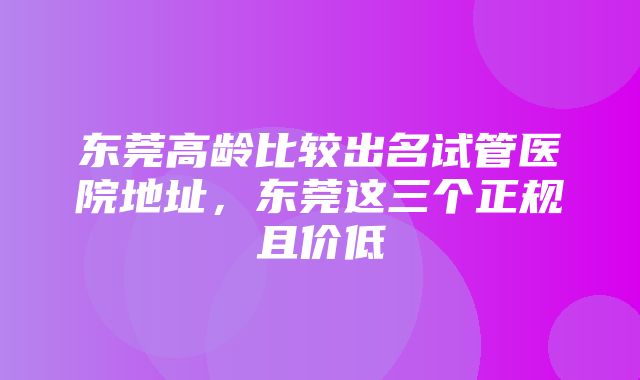 东莞高龄比较出名试管医院地址，东莞这三个正规且价低