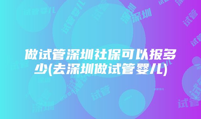 做试管深圳社保可以报多少(去深圳做试管婴儿)