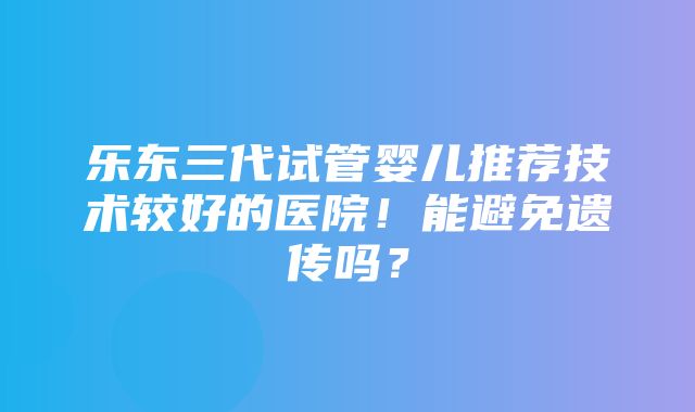 乐东三代试管婴儿推荐技术较好的医院！能避免遗传吗？