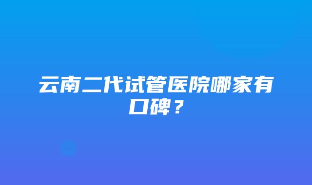 云南二代试管医院哪家有口碑？