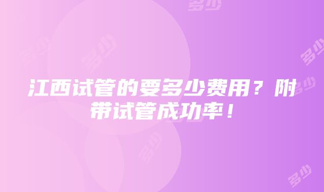 江西试管的要多少费用？附带试管成功率！