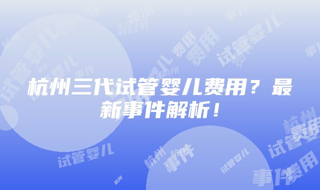 杭州三代试管婴儿费用？最新事件解析！