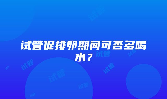 试管促排卵期间可否多喝水？