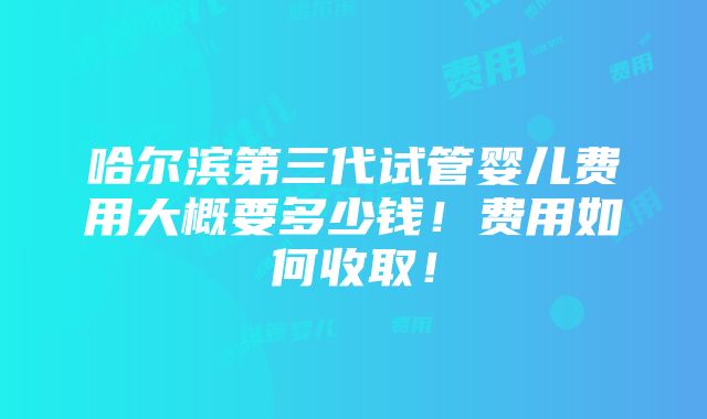 哈尔滨第三代试管婴儿费用大概要多少钱！费用如何收取！