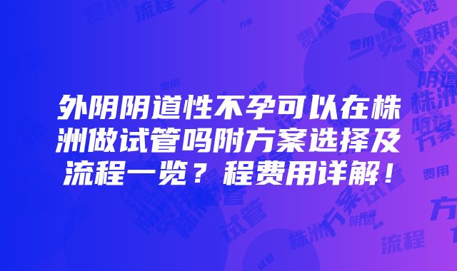 外阴阴道性不孕可以在株洲做试管吗附方案选择及流程一览？程费用详解！