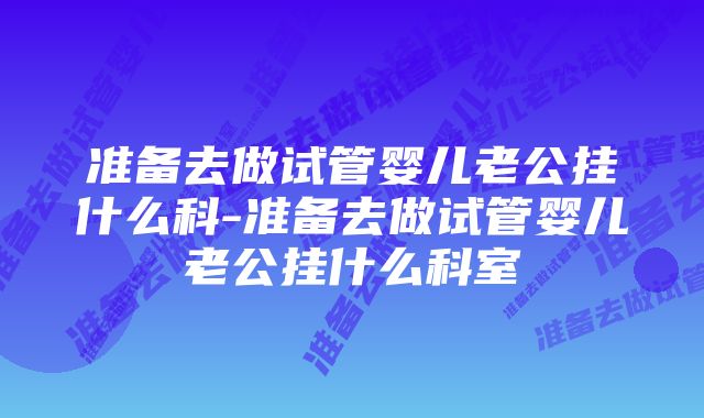 准备去做试管婴儿老公挂什么科-准备去做试管婴儿老公挂什么科室