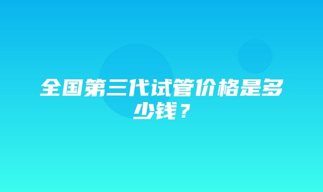 全国第三代试管价格是多少钱？