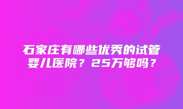 石家庄有哪些优秀的试管婴儿医院？25万够吗？