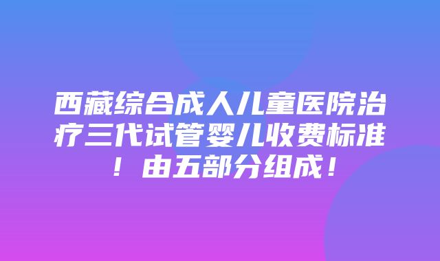 西藏综合成人儿童医院治疗三代试管婴儿收费标准！由五部分组成！