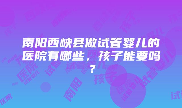 南阳西峡县做试管婴儿的医院有哪些，孩子能要吗？