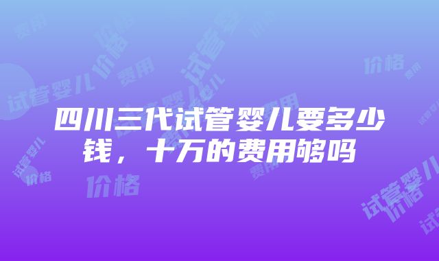 四川三代试管婴儿要多少钱，十万的费用够吗