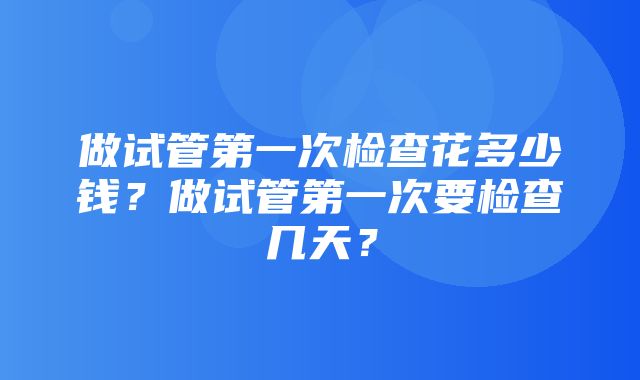 做试管第一次检查花多少钱？做试管第一次要检查几天？